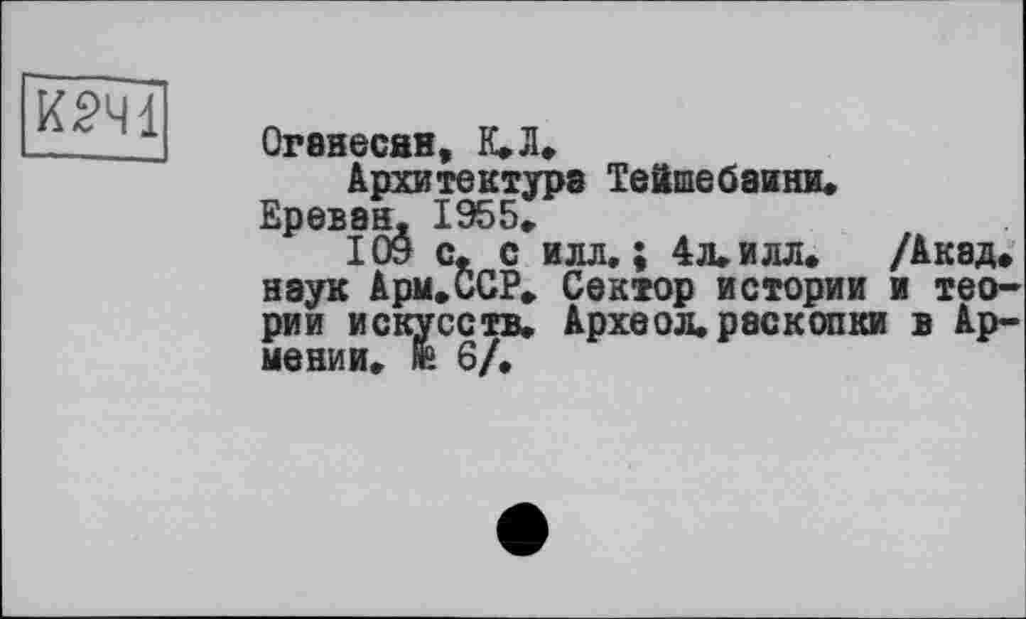 ﻿К2Ч1
Оганесан, К»Л»
Архитектура Тейшебаини.
Ереван. 1955.
109 с, с илл,; 4л. илл. /Акад» наук Арм.ССР, Сектор истории и теории искусств. Археол. раскопки в Армении. № 6/,